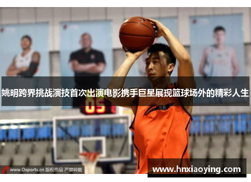 姚明跨界挑战演技首次出演电影携手巨星展现篮球场外的精彩人生