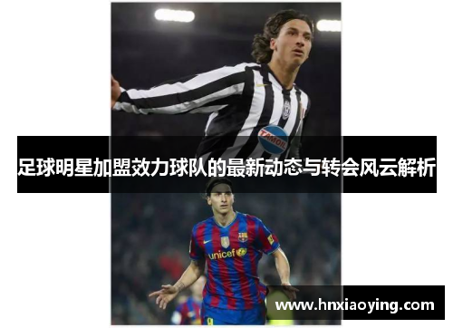 足球明星加盟效力球队的最新动态与转会风云解析