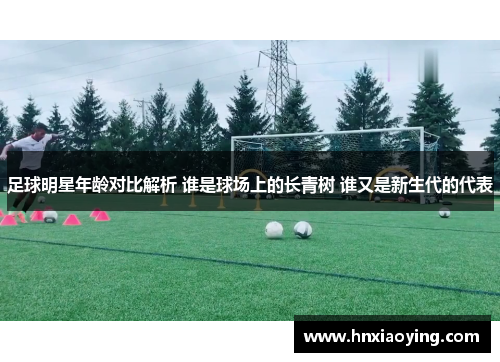 足球明星年龄对比解析 谁是球场上的长青树 谁又是新生代的代表