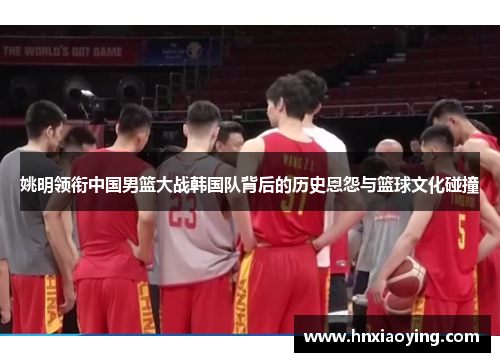 姚明领衔中国男篮大战韩国队背后的历史恩怨与篮球文化碰撞