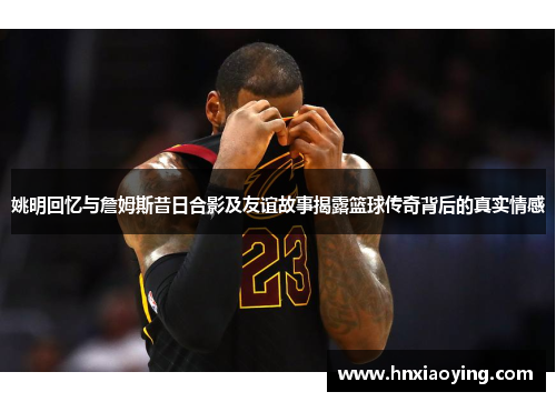 姚明回忆与詹姆斯昔日合影及友谊故事揭露篮球传奇背后的真实情感
