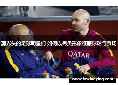 剪光头的足球明星们 如何以另类形象征服球迷与赛场