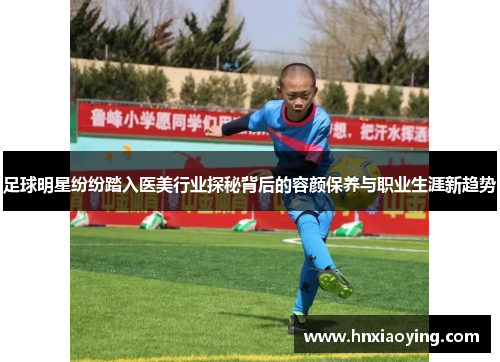足球明星纷纷踏入医美行业探秘背后的容颜保养与职业生涯新趋势