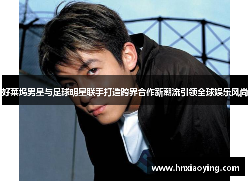 好莱坞男星与足球明星联手打造跨界合作新潮流引领全球娱乐风尚