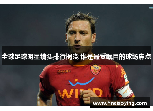 全球足球明星镜头排行揭晓 谁是最受瞩目的球场焦点