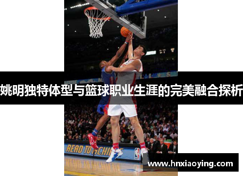姚明独特体型与篮球职业生涯的完美融合探析