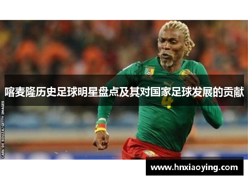喀麦隆历史足球明星盘点及其对国家足球发展的贡献