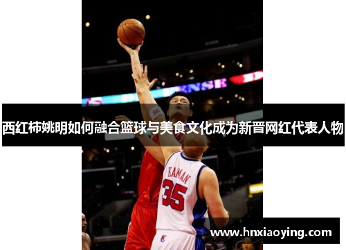 西红柿姚明如何融合篮球与美食文化成为新晋网红代表人物