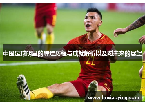 中国足球明星的辉煌历程与成就解析以及对未来的展望