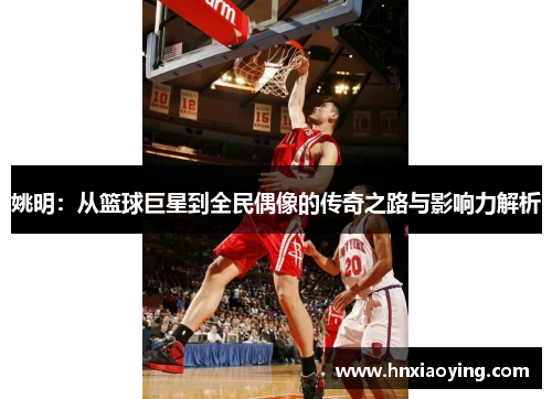 姚明：从篮球巨星到全民偶像的传奇之路与影响力解析