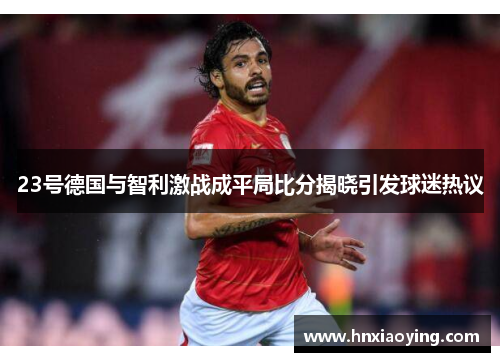 23号德国与智利激战成平局比分揭晓引发球迷热议